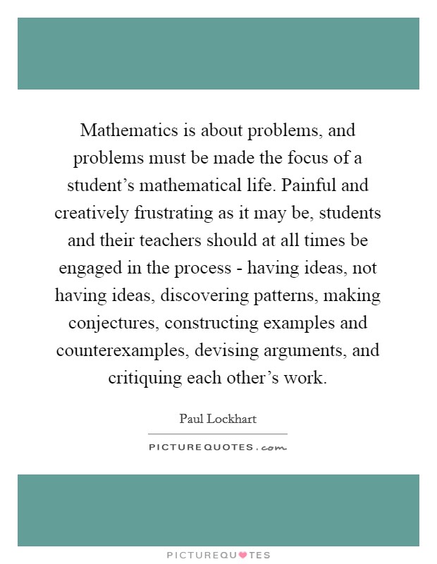 Mathematics is about problems, and problems must be made the focus of a student's mathematical life. Painful and creatively frustrating as it may be, students and their teachers should at all times be engaged in the process - having ideas, not having ideas, discovering patterns, making conjectures, constructing examples and counterexamples, devising arguments, and critiquing each other's work Picture Quote #1
