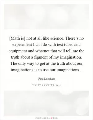 [Math is] not at all like science. There’s no experiment I can do with test tubes and equipment and whatnot that will tell me the truth about a figment of my imagination. The only way to get at the truth about our imaginations is to use our imaginations Picture Quote #1