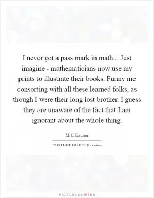 I never got a pass mark in math... Just imagine - mathematicians now use my prints to illustrate their books. Funny me consorting with all these learned folks, as though I were their long lost brother. I guess they are unaware of the fact that I am ignorant about the whole thing Picture Quote #1