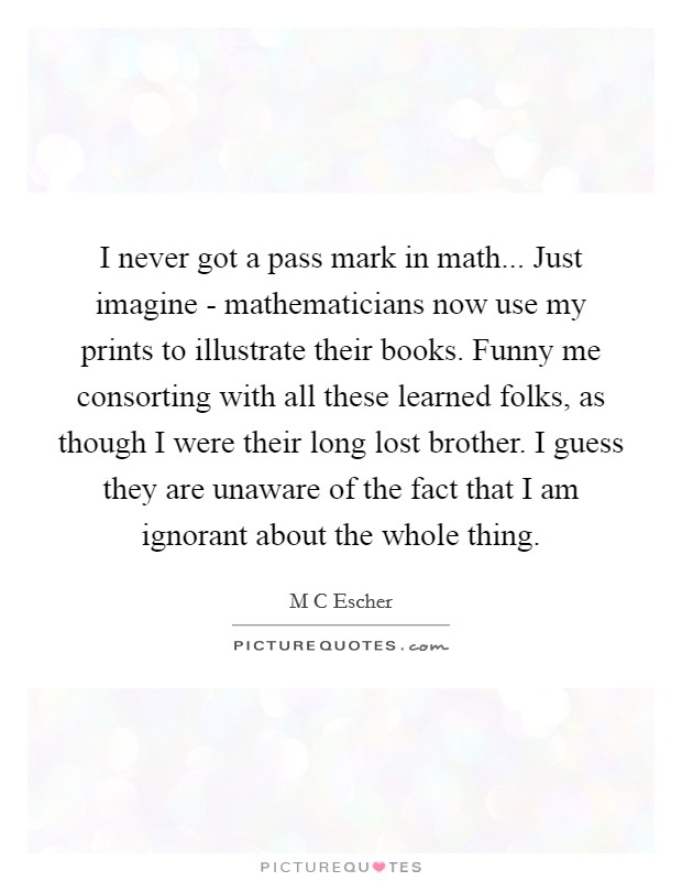 I never got a pass mark in math... Just imagine - mathematicians now use my prints to illustrate their books. Funny me consorting with all these learned folks, as though I were their long lost brother. I guess they are unaware of the fact that I am ignorant about the whole thing Picture Quote #1