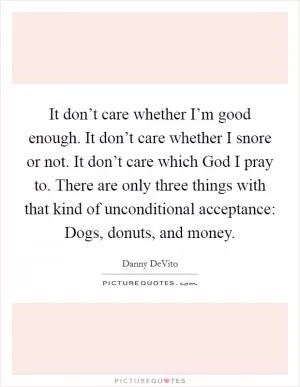 It don’t care whether I’m good enough. It don’t care whether I snore or not. It don’t care which God I pray to. There are only three things with that kind of unconditional acceptance: Dogs, donuts, and money Picture Quote #1