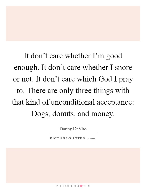 It don't care whether I'm good enough. It don't care whether I snore or not. It don't care which God I pray to. There are only three things with that kind of unconditional acceptance: Dogs, donuts, and money Picture Quote #1