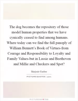 The dog becomes the repository of those model human properties that we have cynically ceased to find among humans. Where today can we find the full panoply of William Bennett’s Book of Virtues-from Courage and Responsibility to Loyalty and Family Values-but in Lassie and Beethoven and Millie and Checkers and Spot? Picture Quote #1