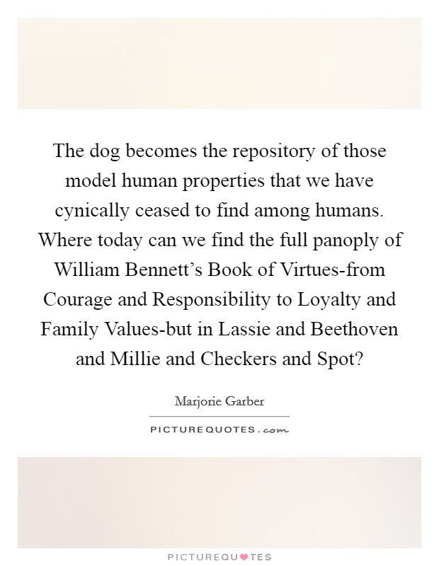 The dog becomes the repository of those model human properties that we have cynically ceased to find among humans. Where today can we find the full panoply of William Bennett's Book of Virtues-from Courage and Responsibility to Loyalty and Family Values-but in Lassie and Beethoven and Millie and Checkers and Spot? Picture Quote #1