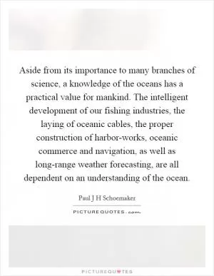 Aside from its importance to many branches of science, a knowledge of the oceans has a practical value for mankind. The intelligent development of our fishing industries, the laying of oceanic cables, the proper construction of harbor-works, oceanic commerce and navigation, as well as long-range weather forecasting, are all dependent on an understanding of the ocean Picture Quote #1