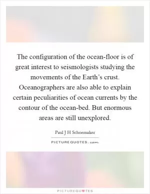 The configuration of the ocean-floor is of great interest to seismologists studying the movements of the Earth’s crust. Oceanographers are also able to explain certain peculiarities of ocean currents by the contour of the ocean-bed. But enormous areas are still unexplored Picture Quote #1
