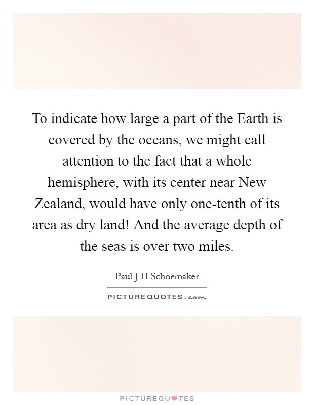 To indicate how large a part of the Earth is covered by the oceans, we might call attention to the fact that a whole hemisphere, with its center near New Zealand, would have only one-tenth of its area as dry land! And the average depth of the seas is over two miles Picture Quote #1