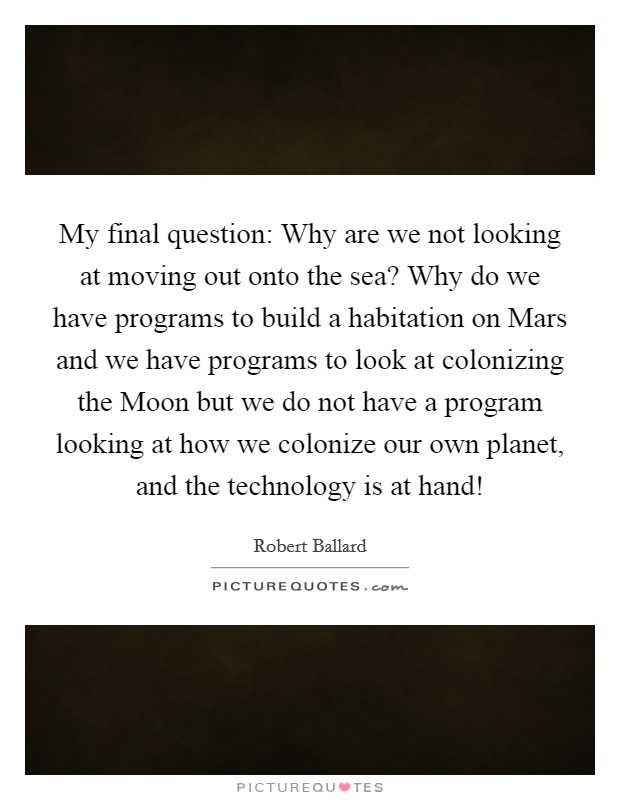 My final question: Why are we not looking at moving out onto the sea? Why do we have programs to build a habitation on Mars and we have programs to look at colonizing the Moon but we do not have a program looking at how we colonize our own planet, and the technology is at hand! Picture Quote #1