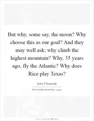 But why, some say, the moon? Why choose this as our goal? And they may well ask; why climb the highest mountain? Why, 35 years ago, fly the Atlantic? Why does Rice play Texas? Picture Quote #1