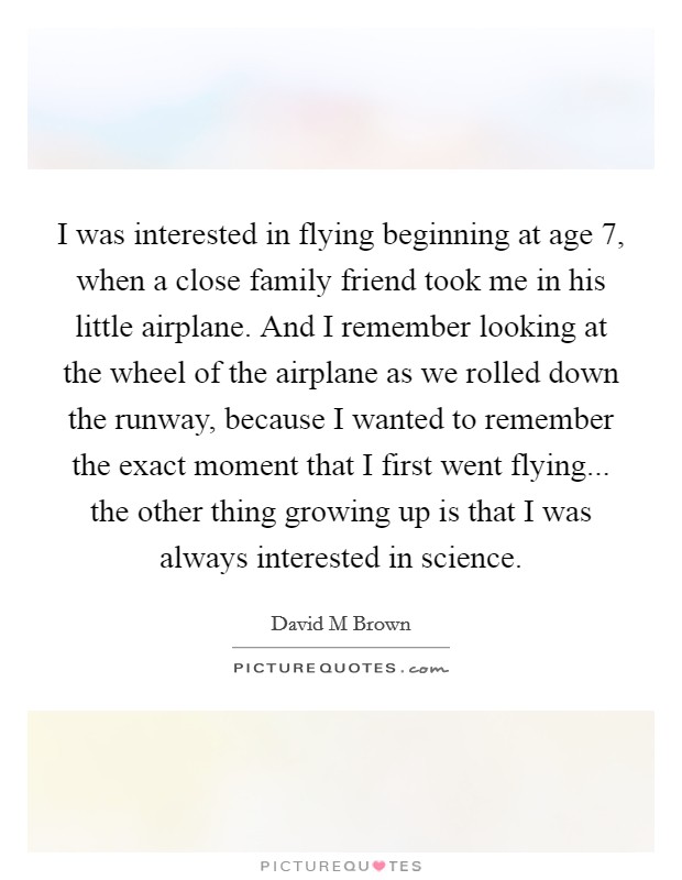 I was interested in flying beginning at age 7, when a close family friend took me in his little airplane. And I remember looking at the wheel of the airplane as we rolled down the runway, because I wanted to remember the exact moment that I first went flying... the other thing growing up is that I was always interested in science Picture Quote #1