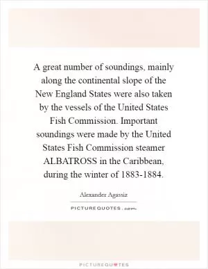 A great number of soundings, mainly along the continental slope of the New England States were also taken by the vessels of the United States Fish Commission. Important soundings were made by the United States Fish Commission steamer ALBATROSS in the Caribbean, during the winter of 1883-1884 Picture Quote #1