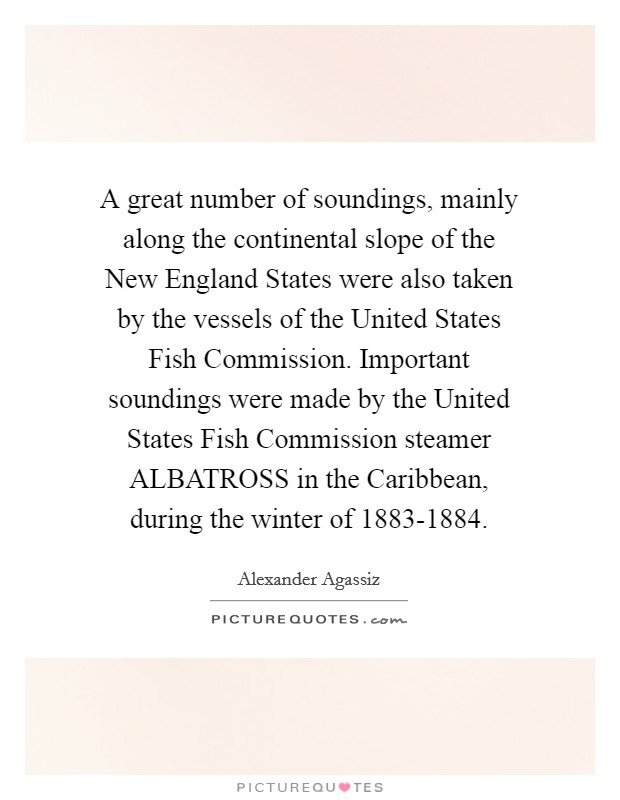 A great number of soundings, mainly along the continental slope of the New England States were also taken by the vessels of the United States Fish Commission. Important soundings were made by the United States Fish Commission steamer ALBATROSS in the Caribbean, during the winter of 1883-1884 Picture Quote #1