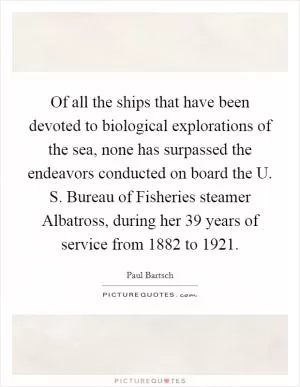 Of all the ships that have been devoted to biological explorations of the sea, none has surpassed the endeavors conducted on board the U. S. Bureau of Fisheries steamer Albatross, during her 39 years of service from 1882 to 1921 Picture Quote #1