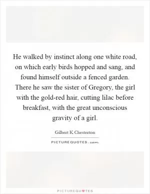 He walked by instinct along one white road, on which early birds hopped and sang, and found himself outside a fenced garden. There he saw the sister of Gregory, the girl with the gold-red hair, cutting lilac before breakfast, with the great unconscious gravity of a girl Picture Quote #1