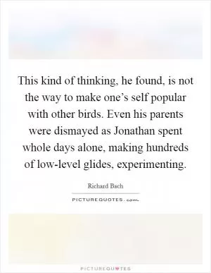 This kind of thinking, he found, is not the way to make one’s self popular with other birds. Even his parents were dismayed as Jonathan spent whole days alone, making hundreds of low-level glides, experimenting Picture Quote #1