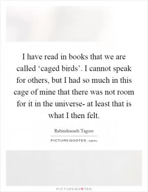 I have read in books that we are called ‘caged birds’. I cannot speak for others, but I had so much in this cage of mine that there was not room for it in the universe- at least that is what I then felt Picture Quote #1