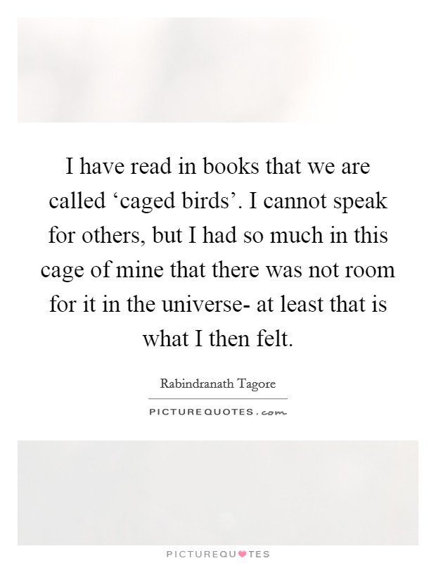 I have read in books that we are called ‘caged birds'. I cannot speak for others, but I had so much in this cage of mine that there was not room for it in the universe- at least that is what I then felt Picture Quote #1