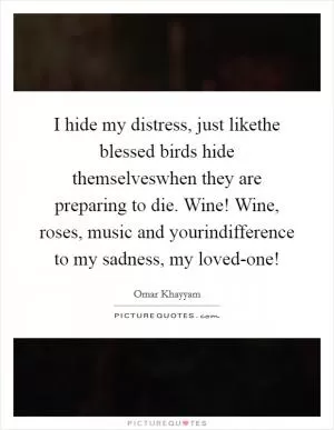 I hide my distress, just likethe blessed birds hide themselveswhen they are preparing to die. Wine! Wine, roses, music and yourindifference to my sadness, my loved-one! Picture Quote #1