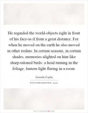 He regarded the world-objects right in front of his face-as if from a great distance. For when he moved on the earth he also moved in other realms. In certain seasons, in certain shades, memories alighted on him like sharp-taloned birds: a head turning in the foliage, lantern light flaring in a room Picture Quote #1