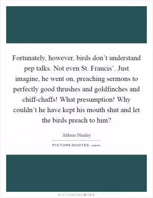 Fortunately, however, birds don’t understand pep talks. Not even St. Francis’. Just imagine, he went on, preaching sermons to perfectly good thrushes and goldfinches and chiff-chaffs! What presumption! Why couldn’t he have kept his mouth shut and let the birds preach to him? Picture Quote #1