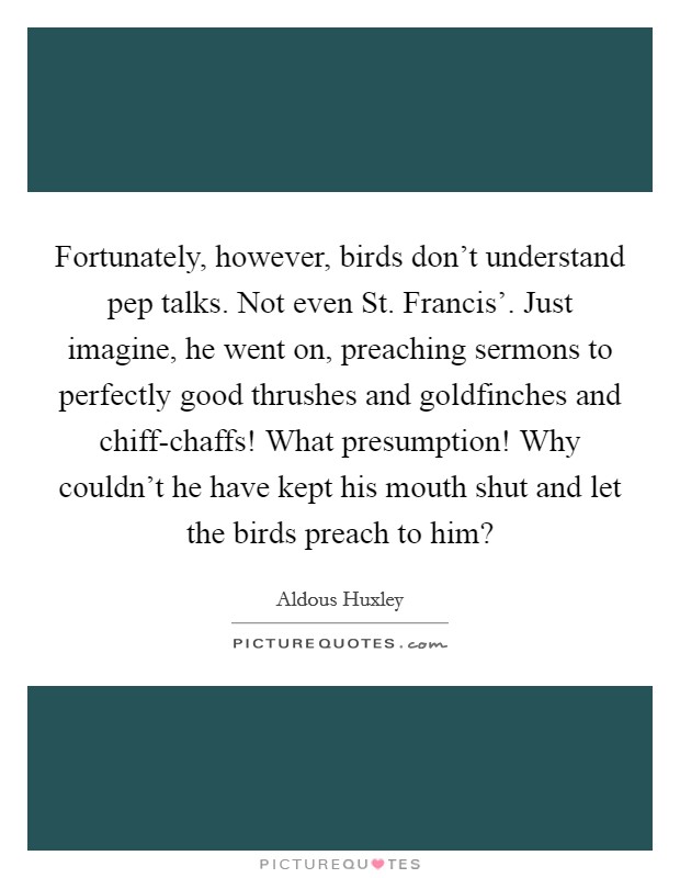 Fortunately, however, birds don't understand pep talks. Not even St. Francis'. Just imagine, he went on, preaching sermons to perfectly good thrushes and goldfinches and chiff-chaffs! What presumption! Why couldn't he have kept his mouth shut and let the birds preach to him? Picture Quote #1
