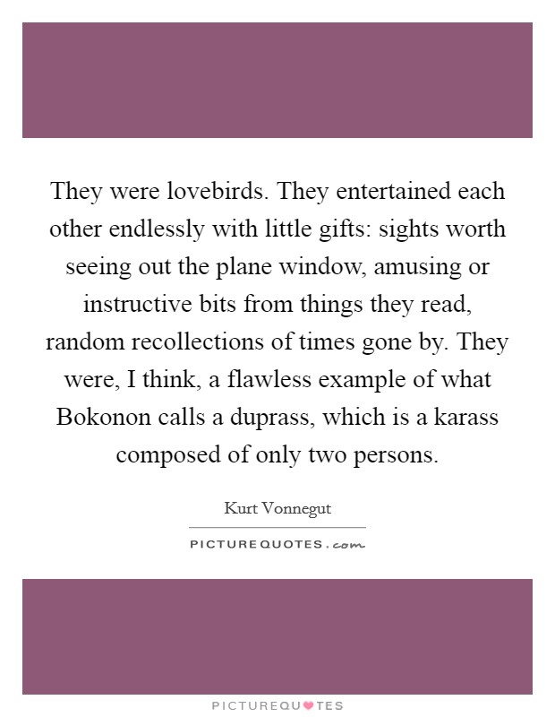 They were lovebirds. They entertained each other endlessly with little gifts: sights worth seeing out the plane window, amusing or instructive bits from things they read, random recollections of times gone by. They were, I think, a flawless example of what Bokonon calls a duprass, which is a karass composed of only two persons Picture Quote #1