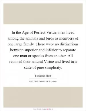 In the Age of Perfect Virtue, men lived among the animals and birds as members of one large family. There were no distinctions between superior and inferior to separate one man or species from another. All retained their natural Virtue and lived in a state of pure simplicity Picture Quote #1