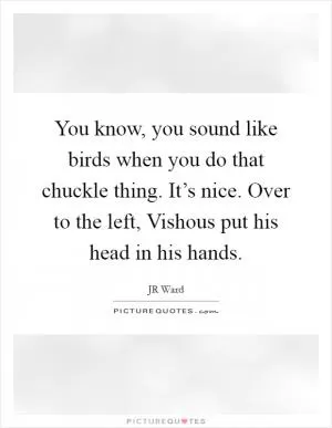 You know, you sound like birds when you do that chuckle thing. It’s nice. Over to the left, Vishous put his head in his hands Picture Quote #1