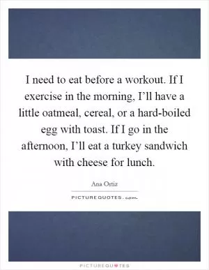 I need to eat before a workout. If I exercise in the morning, I’ll have a little oatmeal, cereal, or a hard-boiled egg with toast. If I go in the afternoon, I’ll eat a turkey sandwich with cheese for lunch Picture Quote #1