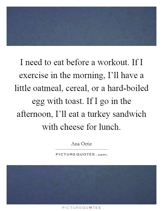 I need to eat before a workout. If I exercise in the morning, I'll have a little oatmeal, cereal, or a hard-boiled egg with toast. If I go in the afternoon, I'll eat a turkey sandwich with cheese for lunch Picture Quote #1