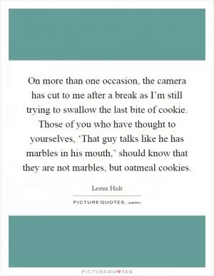 On more than one occasion, the camera has cut to me after a break as I’m still trying to swallow the last bite of cookie. Those of you who have thought to yourselves, ‘That guy talks like he has marbles in his mouth,’ should know that they are not marbles, but oatmeal cookies Picture Quote #1