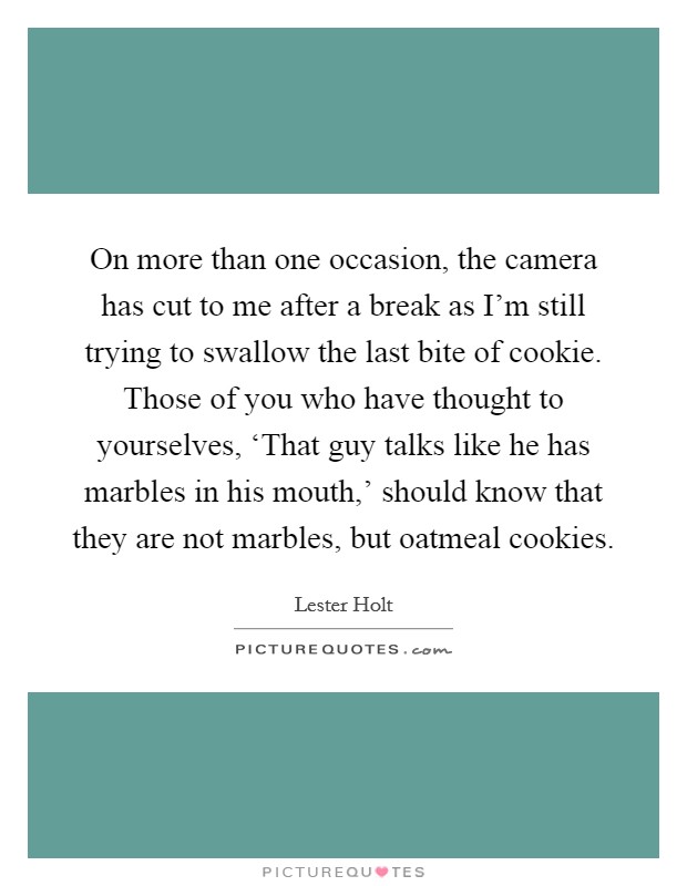 On more than one occasion, the camera has cut to me after a break as I'm still trying to swallow the last bite of cookie. Those of you who have thought to yourselves, ‘That guy talks like he has marbles in his mouth,' should know that they are not marbles, but oatmeal cookies Picture Quote #1