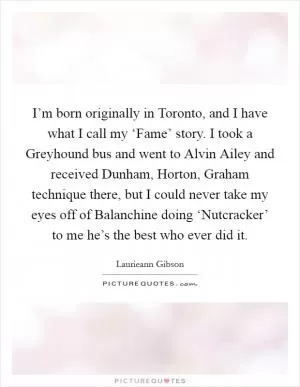 I’m born originally in Toronto, and I have what I call my ‘Fame’ story. I took a Greyhound bus and went to Alvin Ailey and received Dunham, Horton, Graham technique there, but I could never take my eyes off of Balanchine doing ‘Nutcracker’ to me he’s the best who ever did it Picture Quote #1