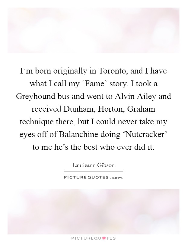 I'm born originally in Toronto, and I have what I call my ‘Fame' story. I took a Greyhound bus and went to Alvin Ailey and received Dunham, Horton, Graham technique there, but I could never take my eyes off of Balanchine doing ‘Nutcracker' to me he's the best who ever did it Picture Quote #1