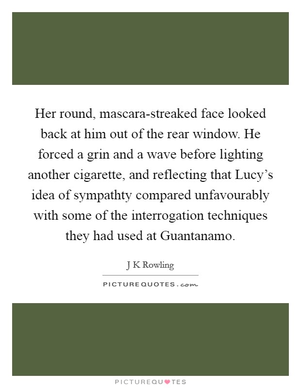 Her round, mascara-streaked face looked back at him out of the rear window. He forced a grin and a wave before lighting another cigarette, and reflecting that Lucy's idea of sympathty compared unfavourably with some of the interrogation techniques they had used at Guantanamo Picture Quote #1