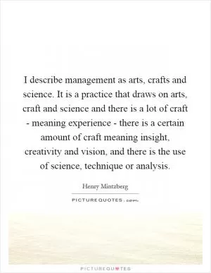 I describe management as arts, crafts and science. It is a practice that draws on arts, craft and science and there is a lot of craft - meaning experience - there is a certain amount of craft meaning insight, creativity and vision, and there is the use of science, technique or analysis Picture Quote #1