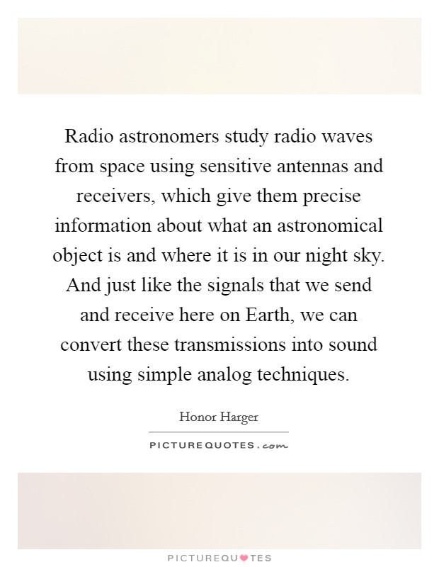 Radio astronomers study radio waves from space using sensitive antennas and receivers, which give them precise information about what an astronomical object is and where it is in our night sky. And just like the signals that we send and receive here on Earth, we can convert these transmissions into sound using simple analog techniques Picture Quote #1