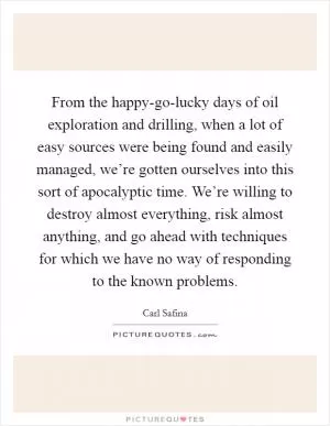 From the happy-go-lucky days of oil exploration and drilling, when a lot of easy sources were being found and easily managed, we’re gotten ourselves into this sort of apocalyptic time. We’re willing to destroy almost everything, risk almost anything, and go ahead with techniques for which we have no way of responding to the known problems Picture Quote #1