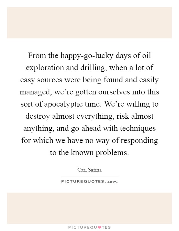 From the happy-go-lucky days of oil exploration and drilling, when a lot of easy sources were being found and easily managed, we're gotten ourselves into this sort of apocalyptic time. We're willing to destroy almost everything, risk almost anything, and go ahead with techniques for which we have no way of responding to the known problems Picture Quote #1
