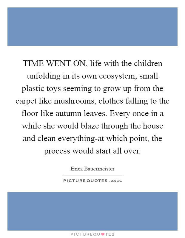 TIME WENT ON, life with the children unfolding in its own ecosystem, small plastic toys seeming to grow up from the carpet like mushrooms, clothes falling to the floor like autumn leaves. Every once in a while she would blaze through the house and clean everything-at which point, the process would start all over Picture Quote #1