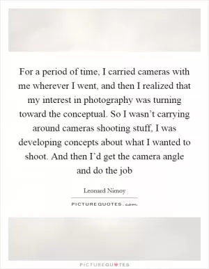 For a period of time, I carried cameras with me wherever I went, and then I realized that my interest in photography was turning toward the conceptual. So I wasn’t carrying around cameras shooting stuff, I was developing concepts about what I wanted to shoot. And then I’d get the camera angle and do the job Picture Quote #1