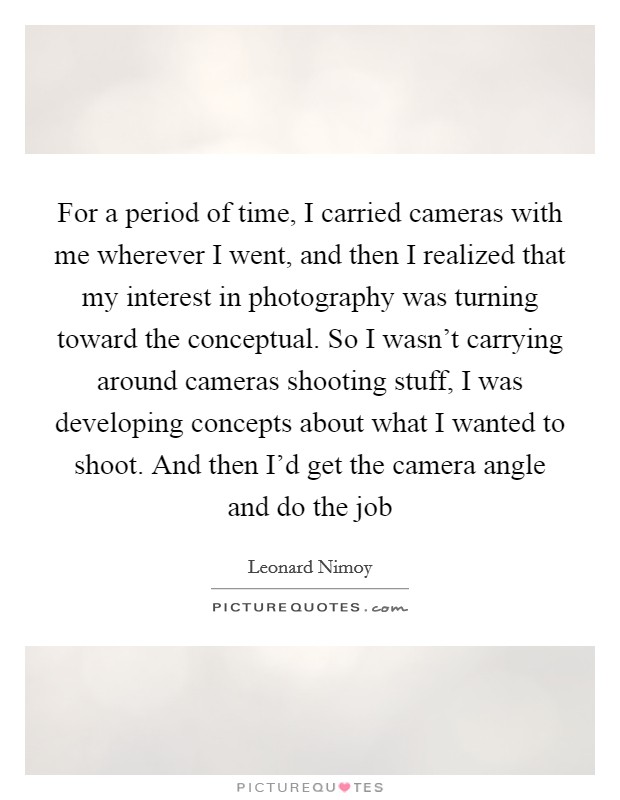 For a period of time, I carried cameras with me wherever I went, and then I realized that my interest in photography was turning toward the conceptual. So I wasn't carrying around cameras shooting stuff, I was developing concepts about what I wanted to shoot. And then I'd get the camera angle and do the job Picture Quote #1