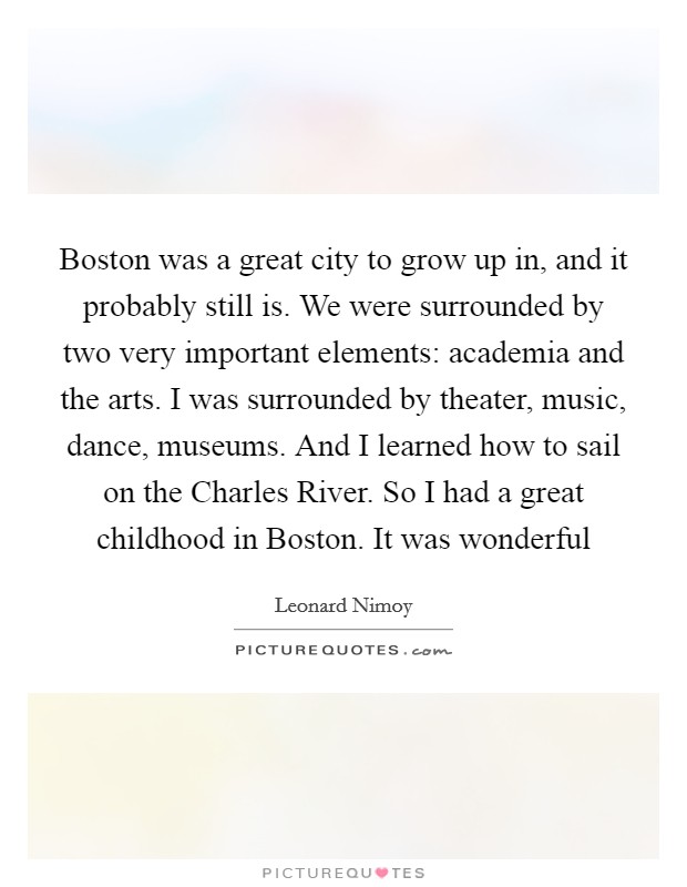 Boston was a great city to grow up in, and it probably still is. We were surrounded by two very important elements: academia and the arts. I was surrounded by theater, music, dance, museums. And I learned how to sail on the Charles River. So I had a great childhood in Boston. It was wonderful Picture Quote #1