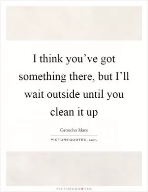 I think you’ve got something there, but I’ll wait outside until you clean it up Picture Quote #1