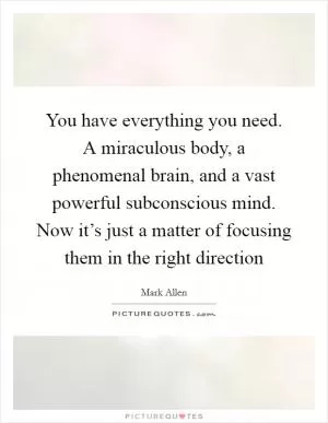You have everything you need. A miraculous body, a phenomenal brain, and a vast powerful subconscious mind. Now it’s just a matter of focusing them in the right direction Picture Quote #1
