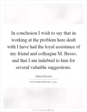 In conclusion I wish to say that in working at the problem here dealt with I have had the loyal assistance of my friend and colleague M. Besso, and that I am indebted to him for several valuable suggestions Picture Quote #1