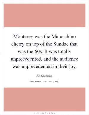 Monterey was the Maraschino cherry on top of the Sundae that was the  60s. It was totally unprecedented, and the audience was unprecedented in their joy Picture Quote #1