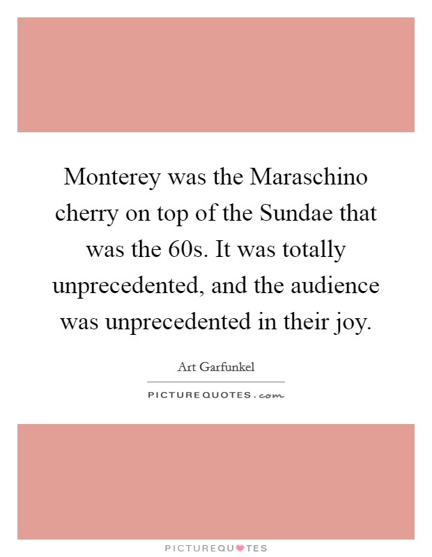 Monterey was the Maraschino cherry on top of the Sundae that was the  60s. It was totally unprecedented, and the audience was unprecedented in their joy Picture Quote #1