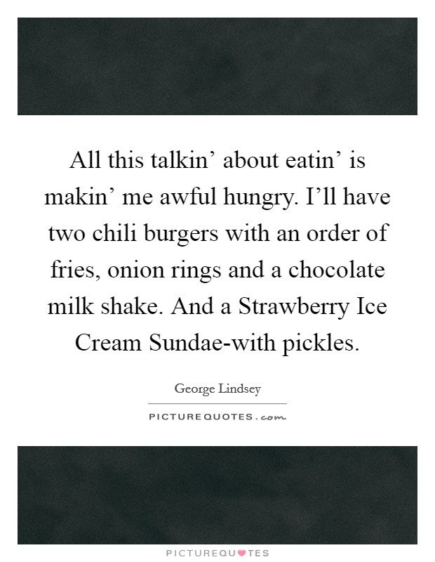 All this talkin' about eatin' is makin' me awful hungry. I'll have two chili burgers with an order of fries, onion rings and a chocolate milk shake. And a Strawberry Ice Cream Sundae-with pickles Picture Quote #1