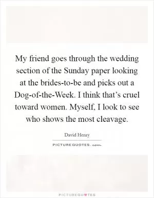 My friend goes through the wedding section of the Sunday paper looking at the brides-to-be and picks out a Dog-of-the-Week. I think that’s cruel toward women. Myself, I look to see who shows the most cleavage Picture Quote #1